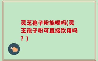 灵芝孢子粉能喝吗(灵芝孢子粉可直接饮用吗？)