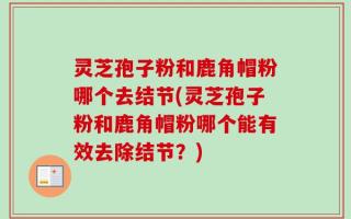 灵芝孢子粉和鹿角帽粉哪个去结节(灵芝孢子粉和鹿角帽粉哪个能有效去除结节？)