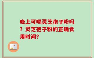 晚上可喝灵芝孢子粉吗？灵芝孢子粉的正确食用时间？