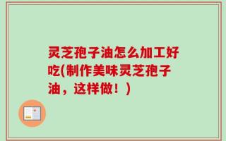 灵芝孢子油怎么加工好吃(制作美味灵芝孢子油，这样做！)