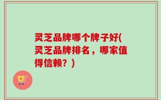灵芝品牌哪个牌子好(灵芝品牌排名，哪家值得信赖？)