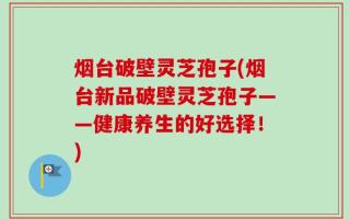 烟台破壁灵芝孢子(烟台新品破壁灵芝孢子——健康养生的好选择！)