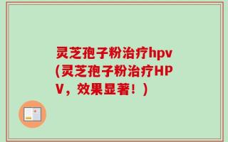 灵芝孢子粉治疗hpv(灵芝孢子粉治疗HPV，效果显著！)