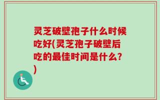 灵芝破壁孢子什么时候吃好(灵芝孢子破壁后吃的最佳时间是什么？)