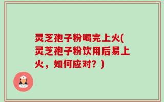 灵芝孢子粉喝完上火(灵芝孢子粉饮用后易上火，如何应对？)