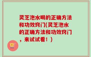灵芝泡水喝的正确方法和功效窍门(灵芝泡水的正确方法和功效窍门，来试试看！)