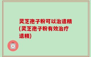 灵芝孢子粉可以治遗精(灵芝孢子粉有效治疗遗精)