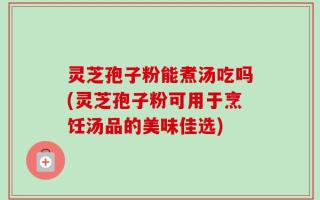 灵芝孢子粉能煮汤吃吗(灵芝孢子粉可用于烹饪汤品的美味佳选)