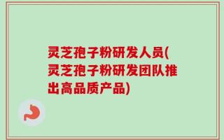 灵芝孢子粉研发人员(灵芝孢子粉研发团队推出高品质产品)