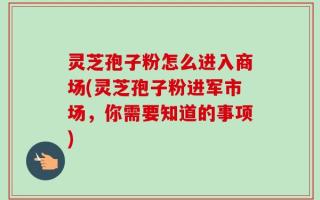 灵芝孢子粉怎么进入商场(灵芝孢子粉进军市场，你需要知道的事项)