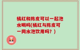 橘红和陈皮可以一起泡水喝吗(橘红与陈皮可一同水泡饮用吗？)