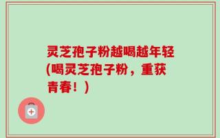 灵芝孢子粉越喝越年轻(喝灵芝孢子粉，重获青春！)