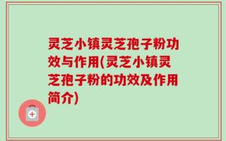 灵芝小镇灵芝孢子粉功效与作用(灵芝小镇灵芝孢子粉的功效及作用简介)