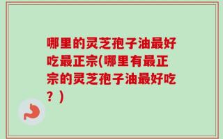 哪里的灵芝孢子油最好吃最正宗(哪里有最正宗的灵芝孢子油最好吃？)