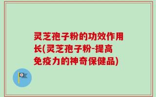 灵芝孢子粉的功效作用长(灵芝孢子粉-提高免疫力的神奇保健品)