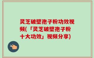 灵芝破壁孢子粉功效视频(「灵芝破壁孢子粉十大功效」视频分享)