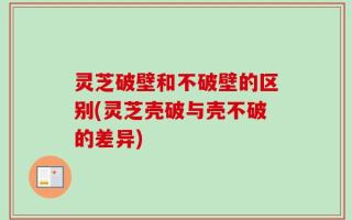 灵芝破壁和不破壁的区别(灵芝壳破与壳不破的差异)