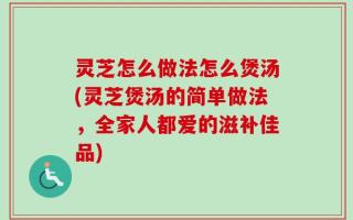 灵芝怎么做法怎么煲汤(灵芝煲汤的简单做法，全家人都爱的滋补佳品)