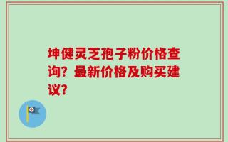 坤健灵芝孢子粉价格查询？最新价格及购买建议？