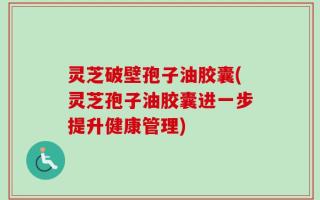 灵芝破壁孢子油胶囊(灵芝孢子油胶囊进一步提升健康管理)