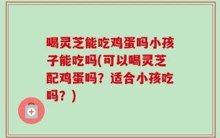 喝灵芝能吃鸡蛋吗小孩子能吃吗(可以喝灵芝配鸡蛋吗？适合小孩吃吗？)