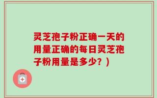 灵芝孢子粉正确一天的用量正确的每日灵芝孢子粉用量是多少？)
