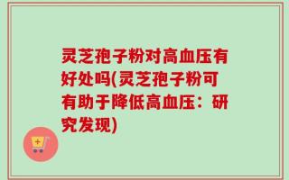 灵芝孢子粉对高血压有好处吗(灵芝孢子粉可有助于降低高血压：研究发现)