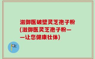 滋御医破壁灵芝孢子粉(滋御医灵芝孢子粉——让您健康壮体)