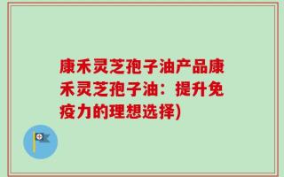 康禾灵芝孢子油产品康禾灵芝孢子油：提升免疫力的理想选择)
