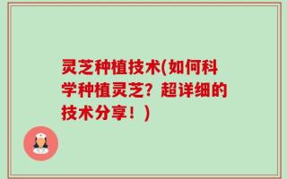 灵芝种植技术(如何科学种植灵芝？超详细的技术分享！)