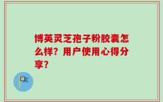 博英灵芝孢子粉胶囊怎么样？用户使用心得分享？