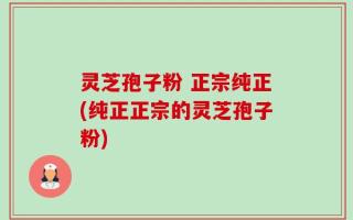 灵芝孢子粉 正宗纯正(纯正正宗的灵芝孢子粉)