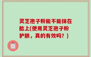 灵芝孢子粉能不能抹在脸上(使用灵芝孢子粉护肤，真的有效吗？)