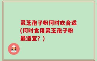 灵芝孢子粉何时吃合适(何时食用灵芝孢子粉最适宜？)