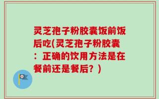 灵芝孢子粉胶囊饭前饭后吃(灵芝孢子粉胶囊：正确的饮用方法是在餐前还是餐后？)