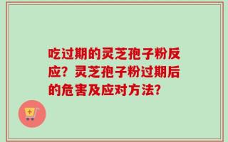 吃过期的灵芝孢子粉反应？灵芝孢子粉过期后的危害及应对方法？