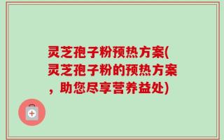 灵芝孢子粉预热方案(灵芝孢子粉的预热方案，助您尽享营养益处)