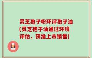 灵芝孢子粉环评孢子油(灵芝孢子油通过环境评估，获准上市销售)