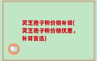 灵芝孢子粉价格补肾(灵芝孢子粉价格优惠，补肾首选)