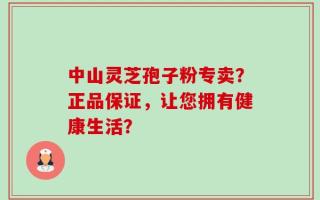 中山灵芝孢子粉专卖？正品保证，让您拥有健康生活？