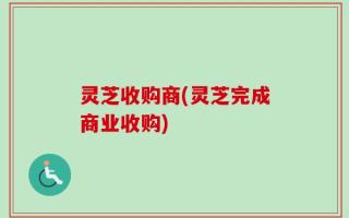 灵芝收购商(灵芝完成商业收购)