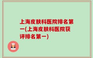 上海皮肤科医院排名第一(上海皮肤科医院获评排名第一)