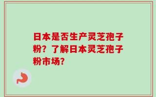 日本是否生产灵芝孢子粉？了解日本灵芝孢子粉市场？
