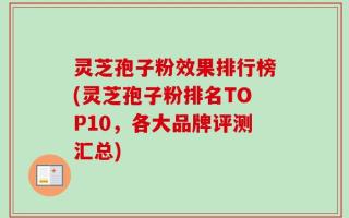 灵芝孢子粉效果排行榜(灵芝孢子粉排名TOP10，各大品牌评测汇总)