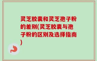 灵芝胶囊和灵芝孢子粉的差别(灵芝胶囊与孢子粉的区别及选择指南)
