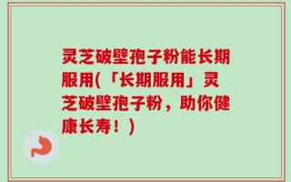 灵芝破壁孢子粉能长期服用(「长期服用」灵芝破壁孢子粉，助你健康长寿！)