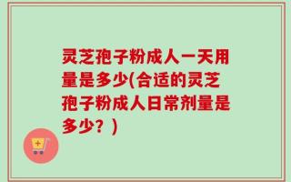 灵芝孢子粉成人一天用量是多少(合适的灵芝孢子粉成人日常剂量是多少？)