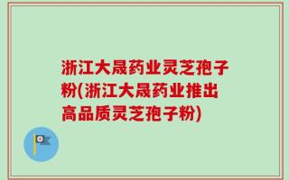 浙江大晟药业灵芝孢子粉(浙江大晟药业推出高品质灵芝孢子粉)