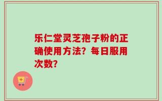 乐仁堂灵芝孢子粉的正确使用方法？每日服用次数？