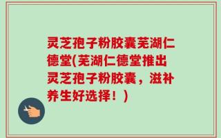 灵芝孢子粉胶囊芜湖仁德堂(芜湖仁德堂推出灵芝孢子粉胶囊，滋补养生好选择！)
